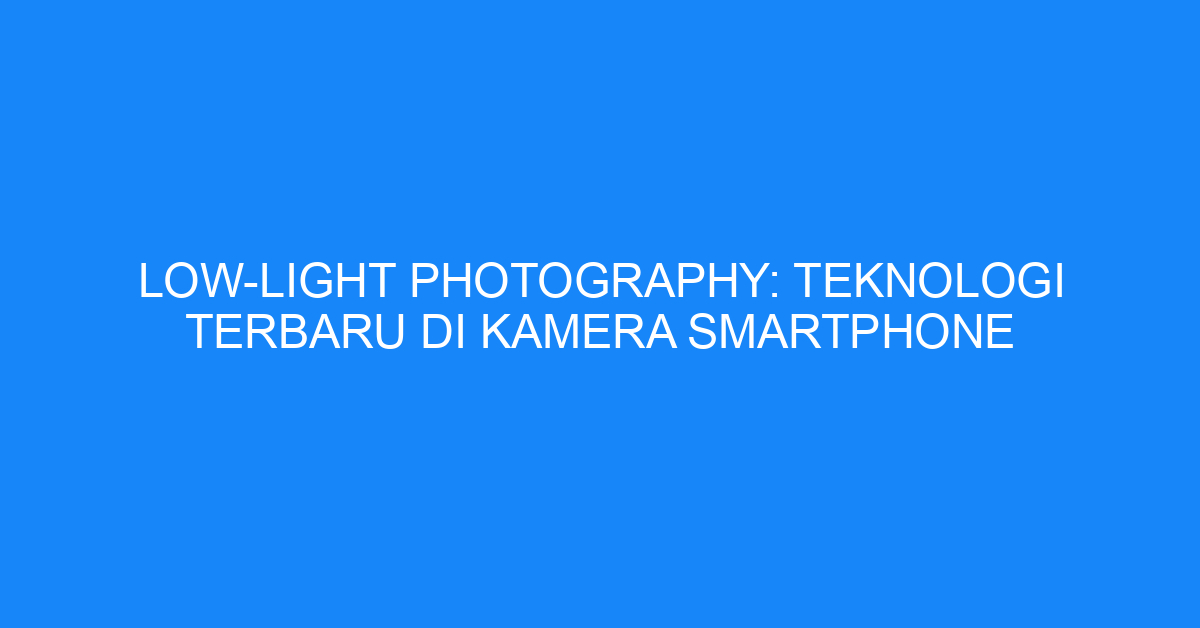 Low-Light Photography: Teknologi Terbaru di Kamera Smartphone